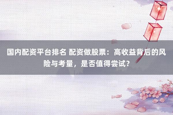 国内配资平台排名 配资做股票：高收益背后的风险与考量，是否值得尝试？