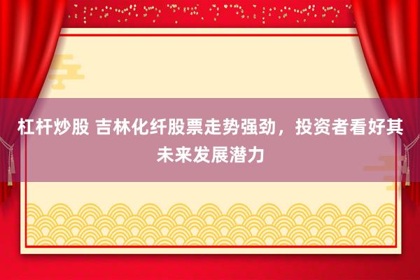 杠杆炒股 吉林化纤股票走势强劲，投资者看好其未来发展潜力