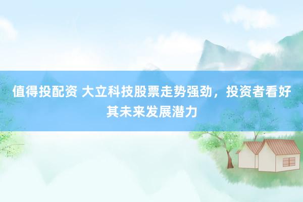 值得投配资 大立科技股票走势强劲，投资者看好其未来发展潜力