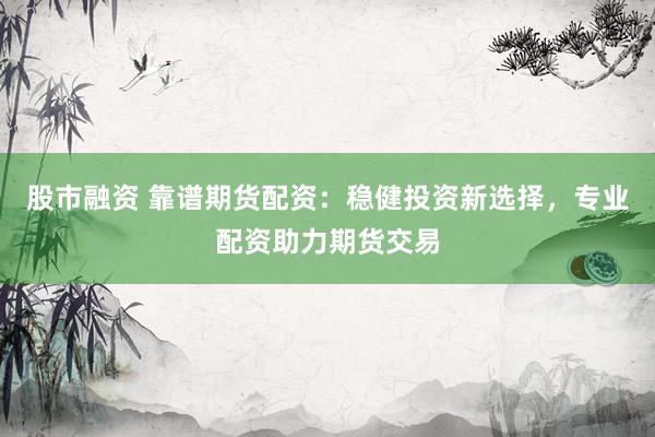 股市融资 靠谱期货配资：稳健投资新选择，专业配资助力期货交易