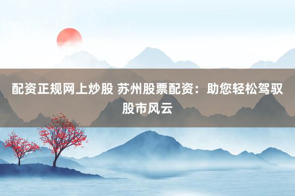 配资正规网上炒股 苏州股票配资：助您轻松驾驭股市风云
