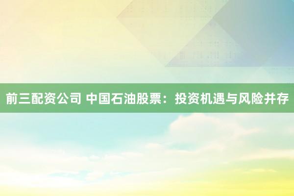 前三配资公司 中国石油股票：投资机遇与风险并存