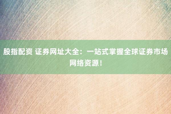 股指配资 证券网址大全：一站式掌握全球证券市场网络资源！