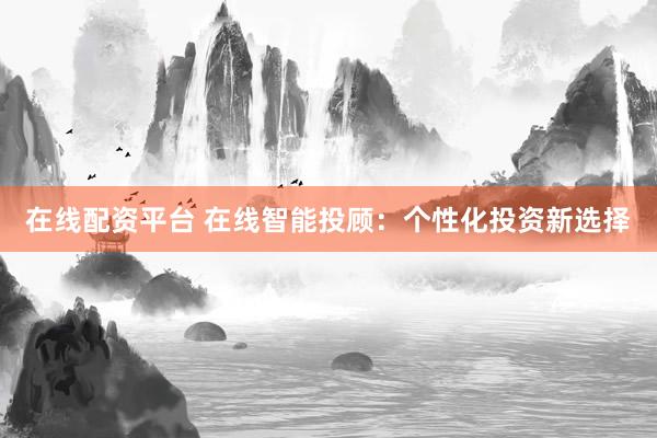 在线配资平台 在线智能投顾：个性化投资新选择