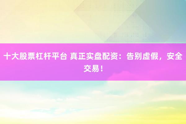 十大股票杠杆平台 真正实盘配资：告别虚假，安全交易！