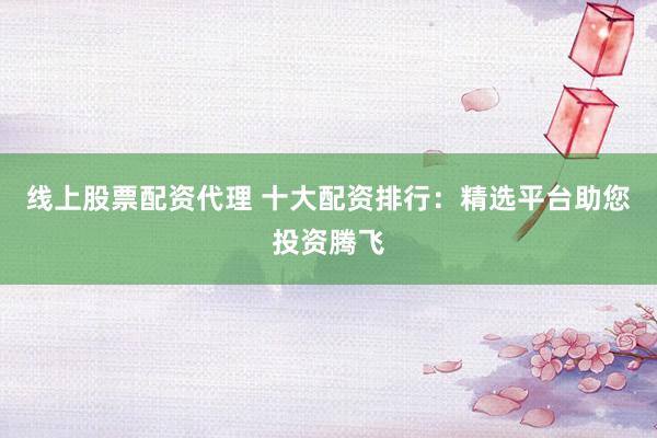 线上股票配资代理 十大配资排行：精选平台助您投资腾飞