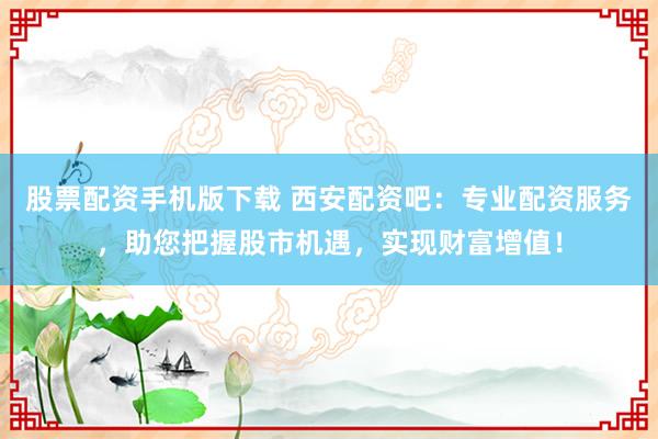 股票配资手机版下载 西安配资吧：专业配资服务，助您把握股市机遇，实现财富增值！