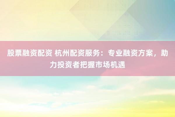 股票融资配资 杭州配资服务：专业融资方案，助力投资者把握市场机遇