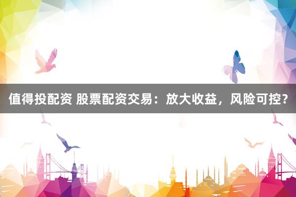值得投配资 股票配资交易：放大收益，风险可控？