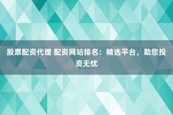 股票配资代理 配资网站排名：精选平台，助您投资无忧