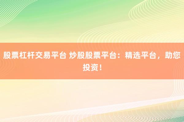 股票杠杆交易平台 炒股股票平台：精选平台，助您投资！