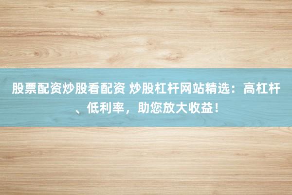 股票配资炒股看配资 炒股杠杆网站精选：高杠杆、低利率，助您放大收益！