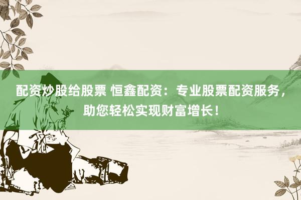 配资炒股给股票 恒鑫配资：专业股票配资服务，助您轻松实现财富增长！
