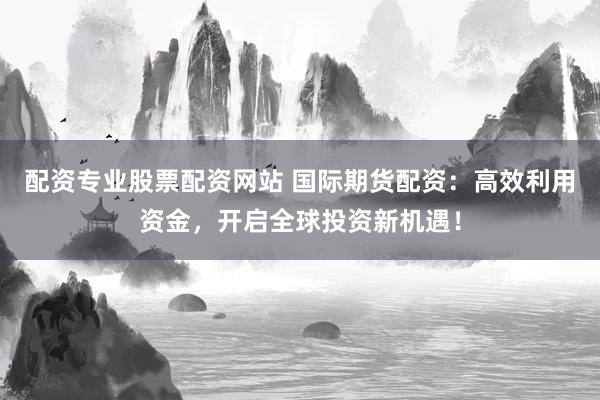 配资专业股票配资网站 国际期货配资：高效利用资金，开启全球投资新机遇！