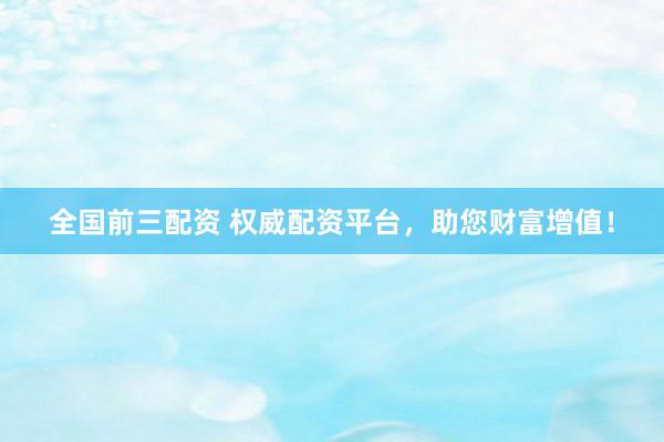 全国前三配资 权威配资平台，助您财富增值！