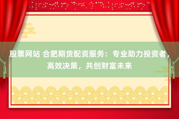 股票网站 合肥期货配资服务：专业助力投资者，高效决策，共创财富未来