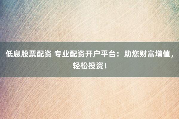 低息股票配资 专业配资开户平台：助您财富增值，轻松投资！