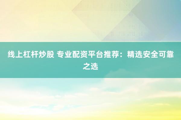线上杠杆炒股 专业配资平台推荐：精选安全可靠之选