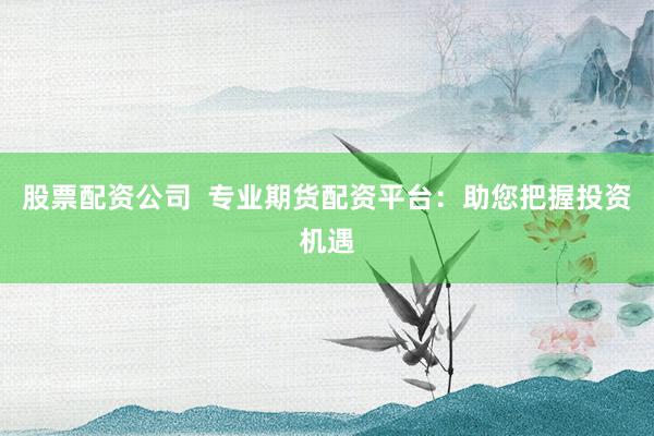 股票配资公司  专业期货配资平台：助您把握投资机遇