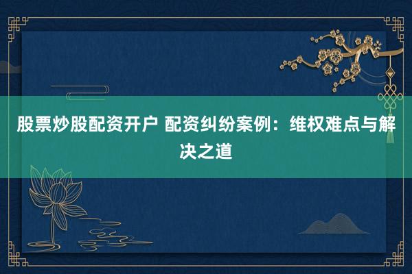 股票炒股配资开户 配资纠纷案例：维权难点与解决之道
