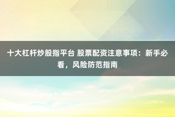 十大杠杆炒股指平台 股票配资注意事项：新手必看，风险防范指南