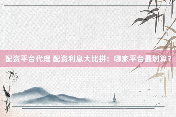 配资平台代理 配资利息大比拼：哪家平台最划算？