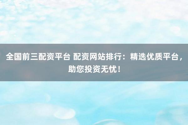 全国前三配资平台 配资网站排行：精选优质平台，助您投资无忧！