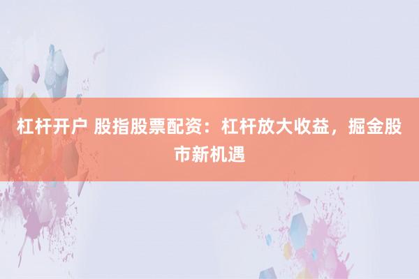 杠杆开户 股指股票配资：杠杆放大收益，掘金股市新机遇