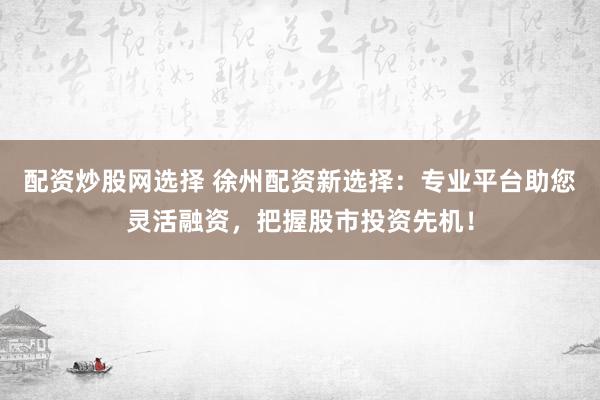 配资炒股网选择 徐州配资新选择：专业平台助您灵活融资，把握股市投资先机！