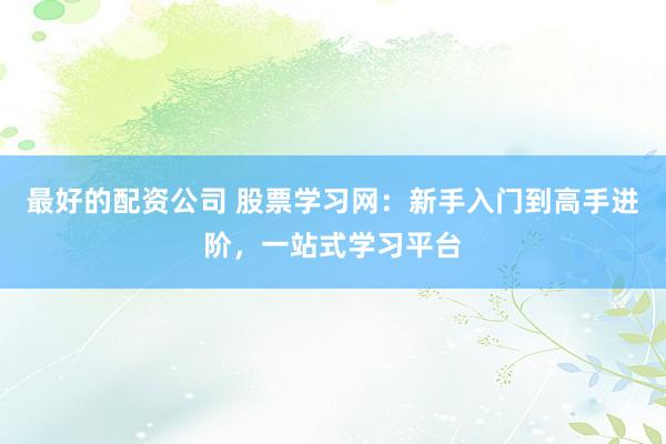 最好的配资公司 股票学习网：新手入门到高手进阶，一站式学习平台