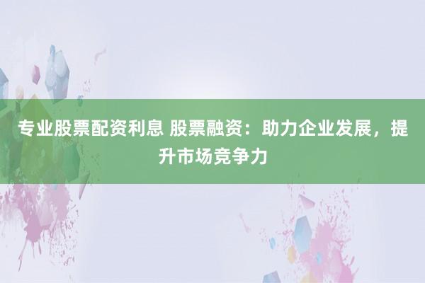 专业股票配资利息 股票融资：助力企业发展，提升市场竞争力