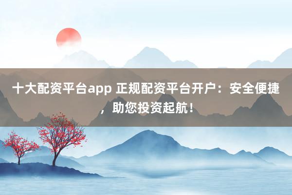 十大配资平台app 正规配资平台开户：安全便捷，助您投资起航！