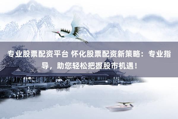 专业股票配资平台 怀化股票配资新策略：专业指导，助您轻松把握股市机遇！