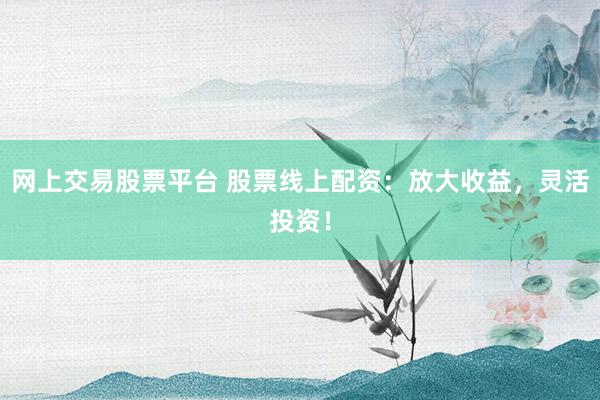 网上交易股票平台 股票线上配资：放大收益，灵活投资！