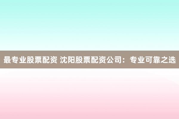 最专业股票配资 沈阳股票配资公司：专业可靠之选