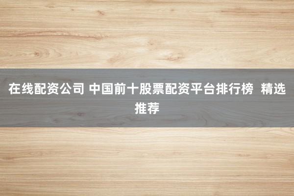 在线配资公司 中国前十股票配资平台排行榜  精选推荐