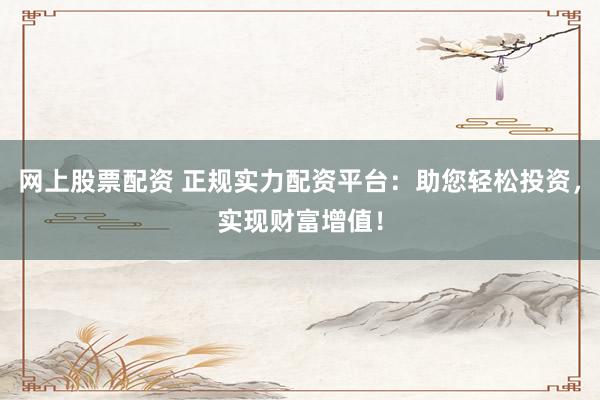 网上股票配资 正规实力配资平台：助您轻松投资，实现财富增值！
