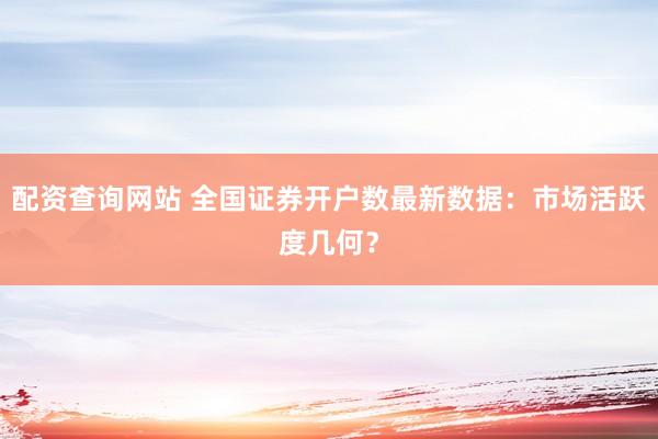 配资查询网站 全国证券开户数最新数据：市场活跃度几何？