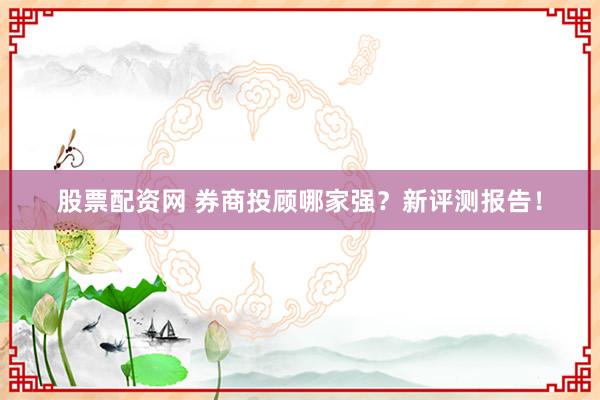 股票配资网 券商投顾哪家强？新评测报告！