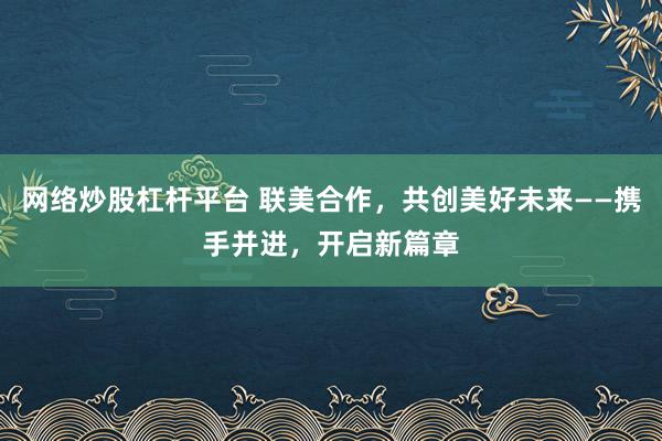 网络炒股杠杆平台 联美合作，共创美好未来——携手并进，开启新篇章
