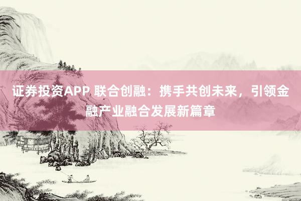 证券投资APP 联合创融：携手共创未来，引领金融产业融合发展新篇章