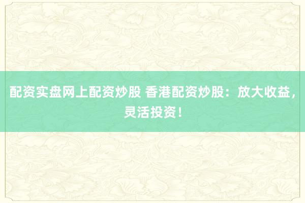 配资实盘网上配资炒股 香港配资炒股：放大收益，灵活投资！