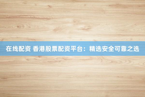 在线配资 香港股票配资平台：精选安全可靠之选