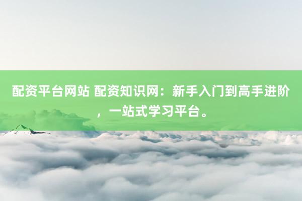 配资平台网站 配资知识网：新手入门到高手进阶，一站式学习平台。