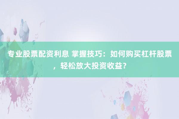 专业股票配资利息 掌握技巧：如何购买杠杆股票，轻松放大投资收益？