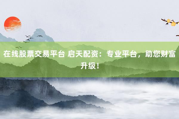 在线股票交易平台 启天配资：专业平台，助您财富升级！
