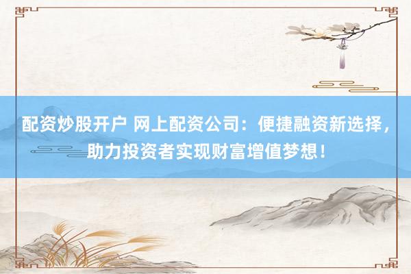 配资炒股开户 网上配资公司：便捷融资新选择，助力投资者实现财富增值梦想！