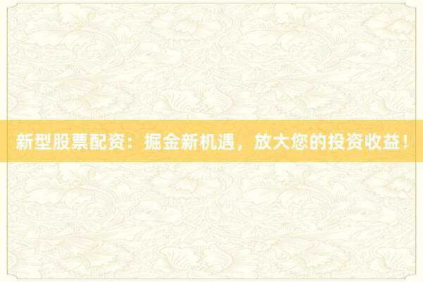 新型股票配资：掘金新机遇，放大您的投资收益！