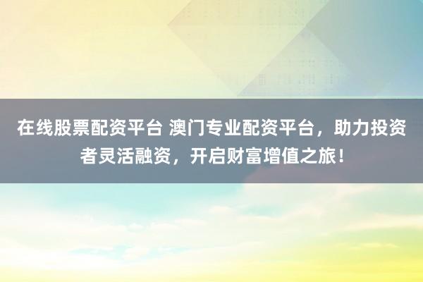 在线股票配资平台 澳门专业配资平台，助力投资者灵活融资，开启财富增值之旅！