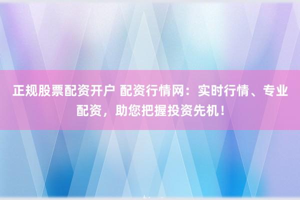 正规股票配资开户 配资行情网：实时行情、专业配资，助您把握投资先机！